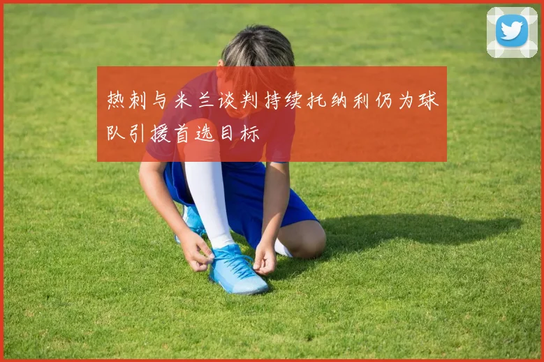 热刺与米兰谈判持续托纳利仍为球队引援首选目标