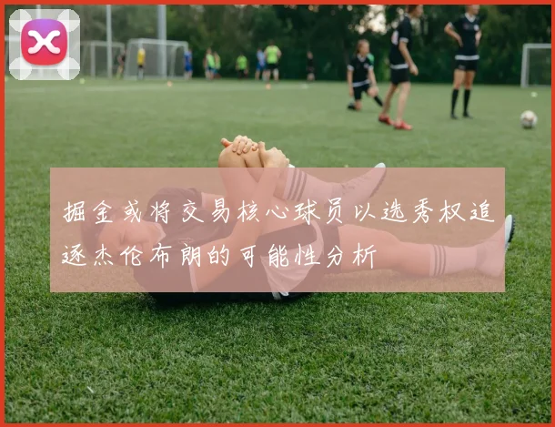 掘金或将交易核心球员以选秀权追逐杰伦布朗的可能性分析
