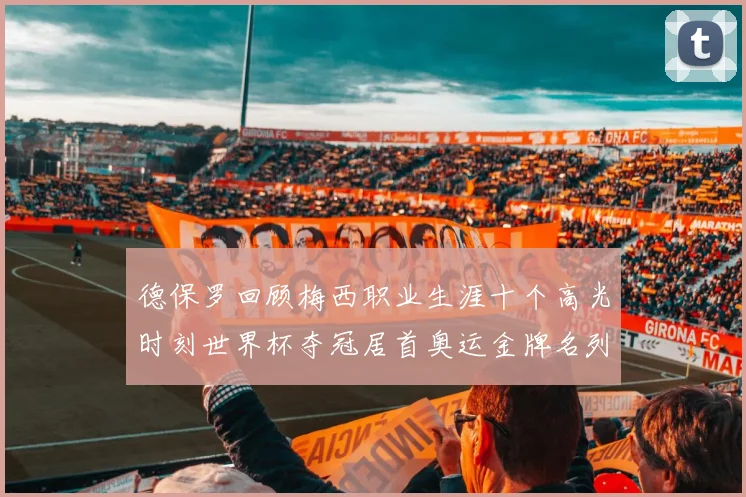 德保罗回顾梅西职业生涯十个高光时刻世界杯夺冠居首奥运金牌名列第四