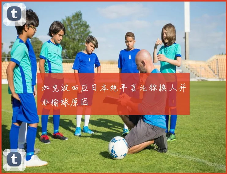 加克波回应日本绝平言论称换人并非输球原因
