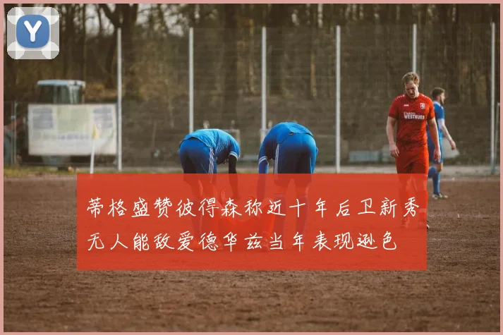 蒂格盛赞彼得森称近十年后卫新秀无人能敌爱德华兹当年表现逊色