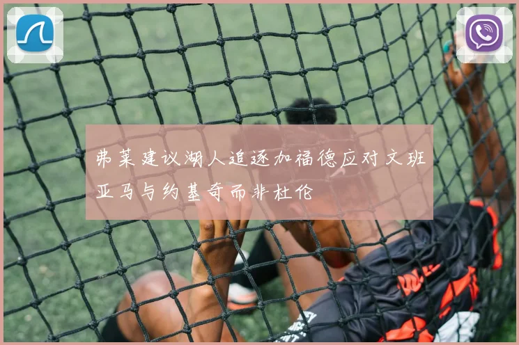 弗莱建议湖人追逐加福德应对文班亚马与约基奇而非杜伦