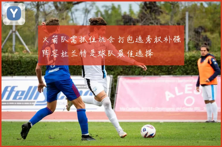 火箭队需抓住机会打包选秀权补强阵容杜兰特是球队最佳选择