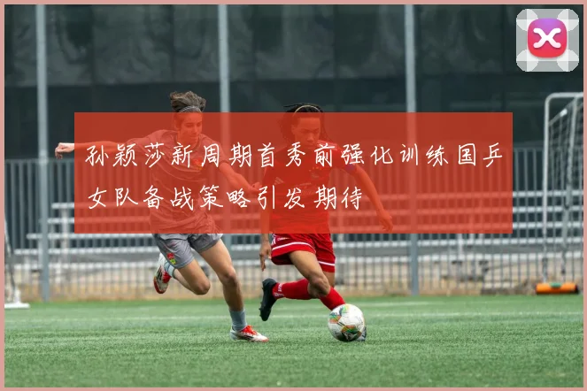 孙颖莎新周期首秀前强化训练国乒女队备战策略引发期待