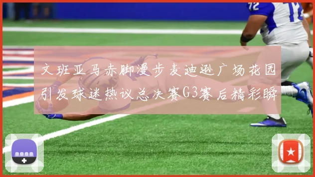 文班亚马赤脚漫步麦迪逊广场花园引发球迷热议总决赛G3赛后精彩瞬间
