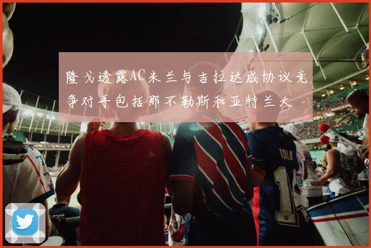 隆戈透露AC米兰与吉拉达成协议竞争对手包括那不勒斯和亚特兰大
