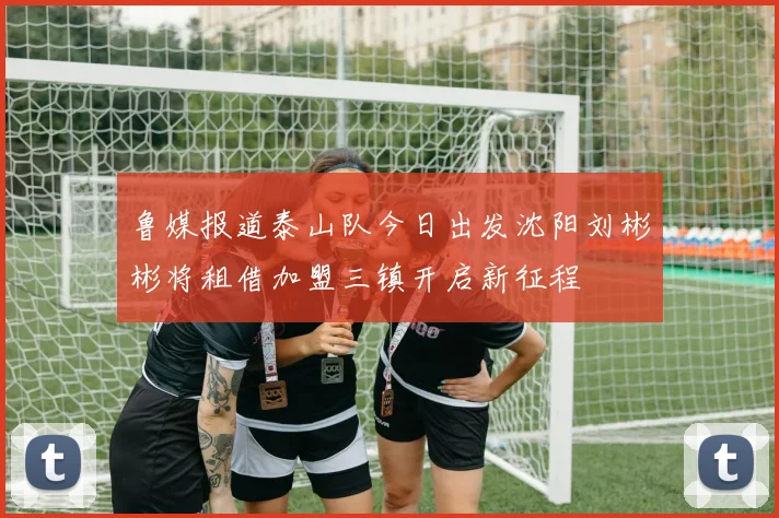 鲁媒报道泰山队今日出发沈阳刘彬彬将租借加盟三镇开启新征程