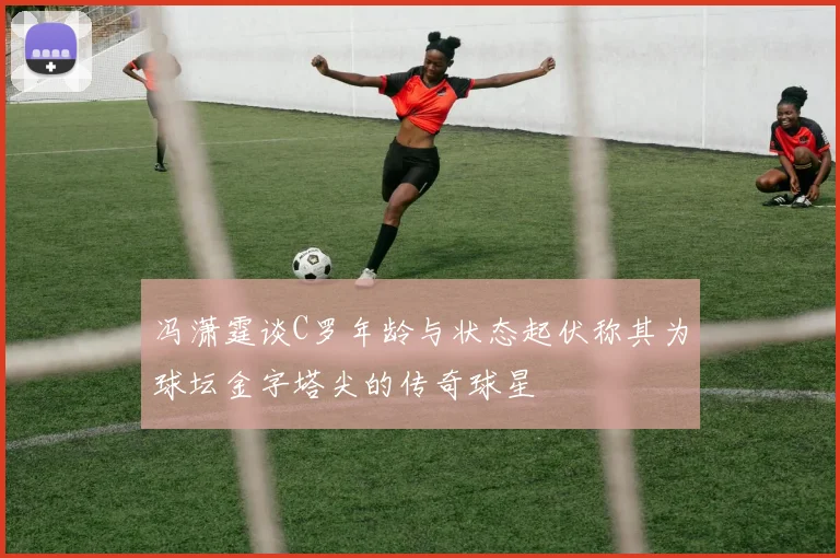 冯潇霆谈C罗年龄与状态起伏称其为球坛金字塔尖的传奇球星