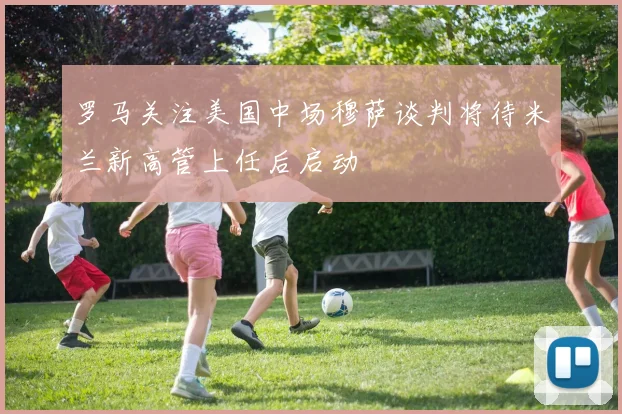 罗马关注美国中场穆萨谈判将待米兰新高管上任后启动