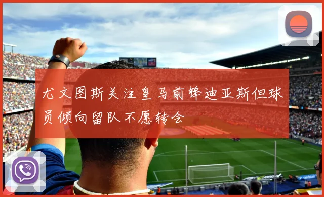尤文图斯关注皇马前锋迪亚斯但球员倾向留队不愿转会