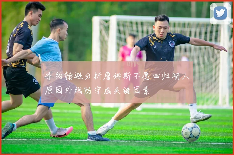 乔约翰逊分析詹姆斯不愿回归湖人原因外线防守成关键因素