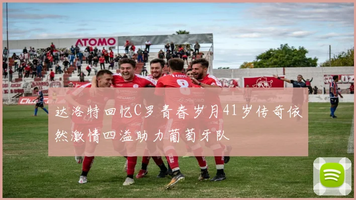 达洛特回忆C罗青春岁月41岁传奇依然激情四溢助力葡萄牙队