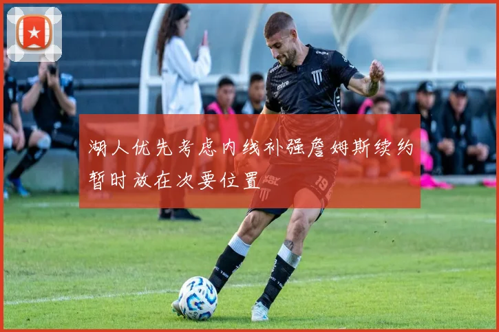 湖人优先考虑内线补强詹姆斯续约暂时放在次要位置
