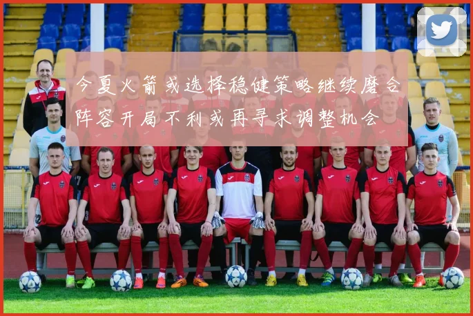 今夏火箭或选择稳健策略继续磨合阵容开局不利或再寻求调整机会