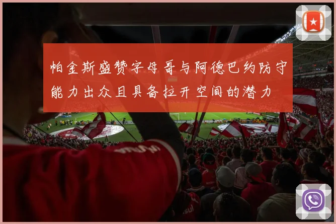 帕金斯盛赞字母哥与阿德巴约防守能力出众且具备拉开空间的潜力